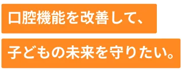 口腔機能を改善して、子どもの未来を守りたい。