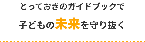 とっておきのガイドブックで
子どもの未来を守り抜く